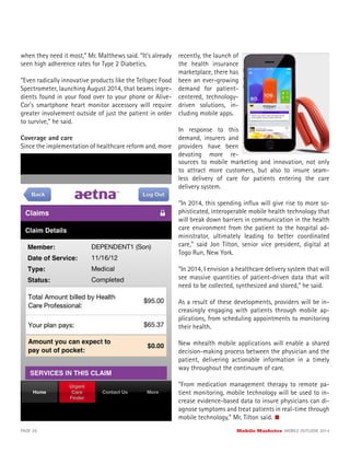 when they need it most,” Mr. Matthews said. “It’s already
seen high adherence rates for Type 2 Diabetics.
“Even radically innovative products like the Tellspec Food
Spectrometer, launching August 2014, that beams ingre-
dients found in your food over to your phone or Alive-
Cor’s smartphone heart monitor accessory will require
greater involvement outside of just the patient in order
to survive,” he said.
Coverage and care
Since the implementation of healthcare reform and, more
recently, the launch of
the health insurance
marketplace, there has
been an ever-growing
demand for patient-
centered, technology-
driven solutions, in-
cluding mobile apps.
In response to this
demand, insurers and
providers have been
devoting more re-
sources to mobile marketing and innovation, not only
to attract more customers, but also to insure seam-
less delivery of care for patients entering the care
delivery system.
“In 2014, this spending inﬂux will give rise to more so-
phisticated, interoperable mobile health technology that
will break down barriers in communication in the health
care environment from the patient to the hospital ad-
ministrator, ultimately leading to better coordinated
care,” said Jon Tilton, senior vice president, digital at
Togo Run, New York.
“In 2014, I envision a healthcare delivery system that will
see massive quantities of patient-driven data that will
need to be collected, synthesized and stored,” he said.
As a result of these developments, providers will be in-
creasingly engaging with patients through mobile ap-
plications, from scheduling appointments to monitoring
their health.
New mhealth mobile applications will enable a shared
decision-making process between the physician and the
patient, delivering actionable information in a timely
way throughout the continuum of care.
“From medication management therapy to remote pa-
tient monitoring, mobile technology will be used to in-
crease evidence-based data to insure physicians can di-
agnose symptoms and treat patients in real-time through
mobile technology,” Mr. Tilton said.
PAGE 26 Mobile Marketer MOBILE OUTLOOK 2014
 
