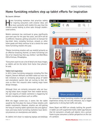 Home furnishing retailers step up tablet efforts for inspiration
By Lauren Johnson
H
ome furnishing marketers that prioritize tablets
for inspiring consumers with creative ideas will
be more successful with mobile this year than the
PAGE 27 Mobile Marketer MOBILE OUTLOOK 2014
HOME FURNISHINGS
retailers purely looking to drive sales through smaller-
sized screens.
Mobile commerce has continued to grow signiﬁcantly
year-over-year for the past few years, and 2014 will be
no different. However, getting consumers to transact for
big-ticket items including furniture, artwork or other
home goods will likely continue to be a stretch for some
home furnishing retailers this year.
“[Home furnishing retailers will use mobile] primarily as
an effective browsing channel, as home furnishings are
less of an impulse buy than say, clothes,” said Bob Moul,
CEO of Artisan, Philadelphia.
“Consumers want to see a lot of detail and sharp images,
so tablets will be the better form factor than phones,”
he said.
Tablet-led inspiration
In 2013, home furnishing companies including Pier One
Imports, Sherwin Williams and IKEA rolled out new mo-
bile initiatives to target an increasing group of tablet
and smartphone owners that are turning to their de-
vices as their ﬁrst resource when making major home
design changes.
Although there are certainly consumers who are buy-
ing big-ticket items straight from their mobile devices,
the vast majority of mobile commerce is happening for
smaller, everyday purchases such as coffee.
With the bigger screen-size, it seems like the tablet
would be the ﬁrst place for many of these retailers with
mobile investments. However, retailers are still getting
the hang of creating tablet-optimized sites and applica-
tions and many home furnishing marketers have identi-
cal presences on smartphones and tablets.
As tablets inch closer to replacing laptops and desktops
for consumers, home furnishing retailers that get tablet
experiences wrong risk not only relevance, but a bigger
opportunity in driving foot traffic and sales.
Home Depot and IKEA are already tackling the growth
in tablet use with augmented reality tablet app features
that let consumers virtually pull objects into a picture
frame to give consumers a better perspective on the size
of a product.
 