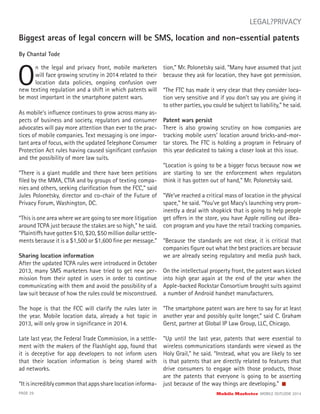 Biggest areas of legal concern will be SMS, location and non-essential patents
By Chantal Tode
O
n the legal and privacy front, mobile marketers
will face growing scrutiny in 2014 related to their
location data policies, ongoing confusion over
PAGE 29 Mobile Marketer MOBILE OUTLOOK 2014
LEGAL?PRIVACY
new texting regulation and a shift in which patents will
be most important in the smartphone patent wars.
As mobile’s inﬂuence continues to grow across many as-
pects of business and society, regulators and consumer
advocates will pay more attention than ever to the prac-
tices of mobile companies. Text messaging is one impor-
tant area of focus, with the updated Telephone Consumer
Protection Act rules having caused signiﬁcant confusion
and the possibility of more law suits.
“There is a giant muddle and there have been petitions
ﬁled by the MMA, CTIA and by groups of texting compa-
nies and others, seeking clariﬁcation from the FCC,” said
Jules Polonetsky, director and co-chair of the Future of
Privacy Forum, Washington, DC.
“This is one area where we are going to see more litigation
around TCPA just because the stakes are so high,” he said.
“Plaintiffs have gotten $10, $20, $50 million dollar settle-
ments because it is a $1,500 or $1,600 ﬁne per message.”
Sharing location information
After the updated TCPA rules were introduced in October
2013, many SMS marketers have tried to get new per-
mission from their opted in users in order to continue
communicating with them and avoid the possibility of a
law suit because of how the rules could be misconstrued.
The hope is that the FCC will clarify the rules later in
the year. Mobile location data, already a hot topic in
2013, will only grow in signiﬁcance in 2014.
Late last year, the Federal Trade Commission, in a settle-
ment with the makers of the Flashlight app, found that
it is deceptive for app developers to not inform users
that their location information is being shared with
ad networks.
“Itisincrediblycommonthatappssharelocationinforma-
tion,” Mr. Polonetsky said. “Many have assumed that just
because they ask for location, they have got permission.
“The FTC has made it very clear that they consider loca-
tion very sensitive and if you don’t say you are giving it
to other parties, you could be subject to liability,” he said.
Patent wars persist
There is also growing scrutiny on how companies are
tracking mobile users’ location around bricks-and-mor-
tar stores. The FTC is holding a program in February of
this year dedicated to taking a closer look at this issue.
“Location is going to be a bigger focus because now we
are starting to see the enforcement when regulators
think it has gotten out of hand,” Mr. Polonetsky said.
“We’ve reached a critical mass of location in the physical
space,” he said. “You’ve got Macy’s launching very prom-
inently a deal with shopkick that is going to help people
get offers in the store, you have Apple rolling out iBea-
con program and you have the retail tracking companies.
“Because the standards are not clear, it is critical that
companies ﬁgure out what the best practices are because
we are already seeing regulatory and media push back.
On the intellectual property front, the patent wars kicked
into high gear again at the end of the year when the
Apple-backed Rockstar Consortium brought suits against
a number of Android handset manufacturers.
“The smartphone patent wars are here to say for at least
another year and possibly quite longer,” said C. Graham
Gerst, partner at Global IP Law Group, LLC, Chicago.
“Up until the last year, patents that were essential to
wireless communications standards were viewed as the
Holy Grail,” he said. “Instead, what you are likely to see
is that patents that are directly related to features that
drive consumers to engage with those products, those
are the patents that everyone is going to be asserting
just because of the way things are developing.”
 