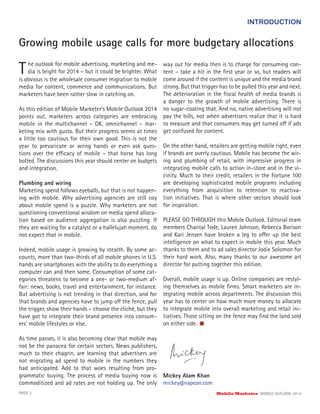 INTRODUCTION
Growing mobile usage calls for more budgetary allocations
The outlook for mobile advertising, marketing and me-
dia is bright for 2014 – but it could be brighter. What
is obvious is the wholesale consumer migration to mobile
media for content, commerce and communications. But
marketers have been rather slow in catching on.
As this edition of Mobile Marketer’s Mobile Outlook 2014
points out, marketers across categories are embracing
mobile in the multichannel – OK, omnichannel – mar-
keting mix with gusto. But their progress seems at times
a little too cautious for their own good. This is not the
year to prevaricate or wring hands or even ask ques-
tions over the efficacy of mobile – that horse has long
bolted. The discussions this year should center on budgets
and integration.
Plumbing and wiring
Marketing spend follows eyeballs, but that is not happen-
ing with mobile. Why advertising agencies are still coy
about mobile spend is a puzzle. Why marketers are not
questioning conventional wisdom on media spend alloca-
tion based on audience aggregation is also puzzling. If
they are waiting for a catalyst or a hallelujah moment, do
not expect that in mobile.
Indeed, mobile usage is growing by stealth. By some ac-
counts, more than two-thirds of all mobile phones in U.S.
hands are smartphones with the ability to do everything a
computer can and then some. Consumption of some cat-
egories threatens to become a one- or two-medium af-
fair: news, books, travel and entertainment, for instance.
But advertising is not trending in that direction, and for
that brands and agencies have to jump off the fence, pull
the trigger, show their hands – choose the cliché, but they
have got to integrate their brand presence into consum-
ers’ mobile lifestyles or else.
As time passes, it is also becoming clear that mobile may
not be the panacea for certain sectors. News publishers,
much to their chagrin, are learning that advertisers are
not migrating ad spend to mobile in the numbers they
had anticipated. Add to that woes resulting from pro-
grammatic buying. The process of media buying now is
commoditized and ad rates are not holding up. The only
PAGE 3 Mobile Marketer MOBILE OUTLOOK 2014
way out for media then is to charge for consuming con-
tent – take a hit in the ﬁrst year or so, but readers will
come around if the content is unique and the media brand
strong. But that trigger has to be pulled this year and next.
The deterioration in the ﬁscal health of media brands is
a danger to the growth of mobile advertising. There is
no sugar-coating that. And no, native advertising will not
pay the bills, not when advertisers realize that it is hard
to measure and that consumers may get turned off if ads
get confused for content.
On the other hand, retailers are getting mobile right, even
if brands are overly cautious. Mobile has become the wir-
ing and plumbing of retail, with impressive progress in
integrating mobile calls to action in-store and in the vi-
cinity. Much to their credit, retailers in the Fortune 100
are developing sophisticated mobile programs including
everything from acquisition to retention to reactiva-
tion initiatives. That is where other sectors should look
for inspiration.
PLEASE GO THROUGH this Mobile Outlook. Editorial team
members Chantal Tode, Lauren Johnson, Rebecca Borison
and Kari Jensen have broken a leg to offer up the best
intelligence on what to expect in mobile this year. Much
thanks to them and to ad sales director Jodie Solomon for
their hard work. Also, many thanks to our awesome art
director for putting together this edition.
Overall, mobile usage is up. Online companies are restyl-
ing themselves as mobile ﬁrms. Smart marketers are in-
tegrating mobile across departments. The discussion this
year has to center on how much more money to allocate
to integrate mobile into overall marketing and retail ini-
tiatives. Those sitting on the fence may ﬁnd the land sold
on either side.
Mickey Alam Khan
mickey@napean.com
 