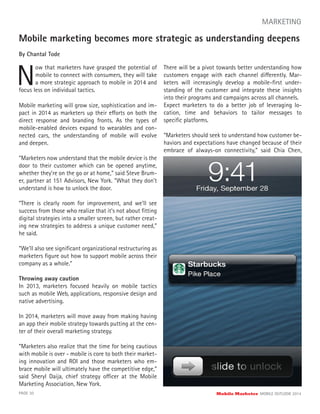 Mobile marketing becomes more strategic as understanding deepens
By Chantal Tode
N
ow that marketers have grasped the potential of
mobile to connect with consumers, they will take
a more strategic approach to mobile in 2014 and
PAGE 30 Mobile Marketer MOBILE OUTLOOK 2014
MARKETING
focus less on individual tactics.
Mobile marketing will grow size, sophistication and im-
pact in 2014 as marketers up their efforts on both the
direct response and branding fronts. As the types of
mobile-enabled devices expand to wearables and con-
nected cars, the understanding of mobile will evolve
and deepen.
“Marketers now understand that the mobile device is the
door to their customer which can be opened anytime,
whether they’re on the go or at home,” said Steve Brum-
er, partner at 151 Advisors, New York. “What they don’t
understand is how to unlock the door.
“There is clearly room for improvement, and we’ll see
success from those who realize that it’s not about ﬁtting
digital strategies into a smaller screen, but rather creat-
ing new strategies to address a unique customer need,”
he said.
“We’ll also see signiﬁcant organizational restructuring as
marketers ﬁgure out how to support mobile across their
company as a whole.”
Throwing away caution
In 2013, marketers focused heavily on mobile tactics
such as mobile Web, applications, responsive design and
native advertising.
In 2014, marketers will move away from making having
an app their mobile strategy towards putting at the cen-
ter of their overall marketing strategy.
“Marketers also realize that the time for being cautious
with mobile is over - mobile is core to both their market-
ing innovation and ROI and those marketers who em-
brace mobile will ultimately have the competitive edge,”
said Sheryl Daija, chief strategy officer at the Mobile
Marketing Association, New York.
There will be a pivot towards better understanding how
customers engage with each channel differently. Mar-
keters will increasingly develop a mobile-ﬁrst under-
standing of the customer and integrate these insights
into their programs and campaigns across all channels.
Expect marketers to do a better job of leveraging lo-
cation, time and behaviors to tailor messages to
speciﬁc platforms.
“Marketers should seek to understand how customer be-
haviors and expectations have changed because of their
embrace of always-on connectivity,” said Chia Chen,
 