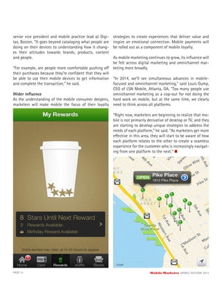 senior vice president and mobile practice lead at Digi-
tas, Boston. “It goes beyond cataloging what people are
doing on their devices to understanding how it chang-
es their attitudes towards brands, products, content
and people.
“For example, are people more comfortable pushing off
their purchases because they’re conﬁdent that they will
be able to use their mobile devices to get information
and complete the transaction,” he said.
Wider inﬂuence
As the understanding of the mobile consumer deepens,
marketers will make mobile the focus of their loyalty
strategies to create experiences that deliver value and
inspire an emotional connection. Mobile payments will
be rolled out as a component of mobile loyalty.
As mobile marketing continues to grow, its inﬂuence will
be felt across digital marketing and omnichannel mar-
keting more broadly.
“In 2014, we’ll see simultaneous advances in mobile-
focused and omnichannel marketing,” said Louis Gump,
CEO of LSN Mobile, Atlanta, GA. “Too many people use
omnichannel marketing as a cop-out for not doing the
hard work on mobile, but at the same time, we clearly
need to think across all platforms.
“Right now, marketers are beginning to realize that mo-
bile is not primarily derivative of desktop or TV, and they
are starting to develop unique strategies to address the
needs of each platform,” he said. “As marketers get more
effective in this area, they will start to be aware of how
each platform relates to the other to create a seamless
experience for the customer who is increasingly navigat-
ing from one platform to the next.”
PAGE 31 Mobile Marketer MOBILE OUTLOOK 2014
 