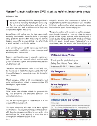 Nonproﬁts must tackle new SMS issues as mobile’s importance grows
By Chantal Tode
T
he year 2014 will be pivotal for the nonproﬁts sec-
tor as mobile marketing starts to play a meaning-
ful role for charities both large and small at the
PAGE 34 Mobile Marketer MOBILE OUTLOOK 2014
NONPROFITS
same time that they look to address several important
changes affecting text messaging.
Nonproﬁts are still reeling from the two major mobile
marketing developments impacting them – new regu-
latory guidelines covering text messaging and carriers
dropping support for premium billing – the aftereffects
of which are likely to be felt for a while.
At the same time, many are still ﬁguring out how best to
leverages mobile’s capabilities to create a more personal
relationship with constituents.
“I expect a signiﬁcant increase in nonproﬁts making sure
their engagement and communication is mobile friend-
ly,” said Steve MacLaughlin, director of Blackbaud’s Idea
Lab, Charleston, SC.
“The steady increase in mobile traffic to their Web sites,
the importance of mobile friendly email, and other mul-
tichannel behavior by supporters means big things for
2014,” he said.
“Mobile app usage is likely to still remain specialized and
native mobile readiness is likely to produce the best ROI
for nonproﬁt organizations.”
Written consent
While carriers have dropped support for premium bill-
ing, two exceptions are charitable donations and
political contributions.
Still, the industry in support of these services is in ﬂux
because of this development.
This means nonproﬁts will need to be extra vigilant
about following industry compliance guidelines as chari-
table donation campaigns are likely to come under extra
scrutiny from the carriers working to insure that such
campaigns are what they purport to be.
Nonproﬁts will also need to adjust to an update to the
Telephone Consumer Protection Act that went into effect
in October and which has raised many questions about
how to handle opt-in text messaging lists.
“Nonproﬁts working with agencies or working on cause-
related marketing need to ensure they have the appro-
priate written express consent before reaching out to
donors due to changes to the TCPA effective in October
2013—this applies to cell phones, ‘robocalling,’ use of
auto-dialers, texts via mobile,” said Senny Boone, gen-
 