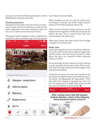 eral counsel at the Direct Marketing Association and the
DMA Nonproﬁt Federation, New York.
Reaching young donors
Nonproﬁts will also need to continue to focus on obtain-
ing the proper consent for collecting user data for their
mobile applications and being transparent about how
they use it in order to retain the trust of donors.
Getting their mobile strategies in order is imperative for
nonproﬁts as their constituents age and a new genera-
tion of donors embraces mobile.
“Many nonproﬁts are still not using the mobile chan-
nel enough or correctly,” said Jenifer Snyder, executive
director of The mGive Foundation, Denver, CO.
“We’re worried if they don’t assign resources to use the
mobile channel frequently and effectively they’ll get left
behind,” she said. “This is a channel that’s open rates
have increased in the recent years.
“Most recent studies show open rates for text messages
is between 97 and 99 percent.”
Mobile email
Expect more nonproﬁts to focus on building a mobile do-
nor proﬁle in 2014 as they look to mobile to support their
retention efforts, with more than 83 percent of mobile
donors that opt-in to a nonproﬁt’s mobile community
staying, per mGive.
As the percentage of emails opened via email continues
to grow, nonproﬁts will also step up their efforts to opti-
mize email for mobile and tie these efforts together with
their fundraising efforts.
“Nonproﬁts are going to be much more focused on the
convergence of mobile friendly email marketing and on-
line giving,” said Blackbaud’s Mr. MacLaughlin. “These
have often been thought of separately but we’re now
over the tipping point of mobile email usage and that
has a direct transaction to online giving.”
PAGE 35 Mobile Marketer MOBILE OUTLOOK 2014
 