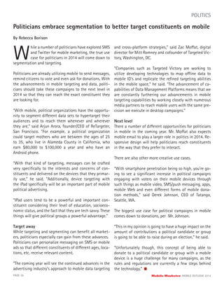 Politicians embrace segmentation to better target constituents on mobile
By Rebecca Borison
W
hile a number of politicians have explored SMS
and Twitter for mobile marketing, the true use
case for politicians in 2014 will come down to
PAGE 36 Mobile Marketer MOBILE OUTLOOK 2014
POLITICS
segmentation and targeting.
Politicians are already utilizing mobile to send messages,
remind citizens to vote and even ask for donations. With
the advancements in mobile targeting and data, politi-
cians should take these campaigns to the next level in
2014 so that they can reach the exact constituent they
are looking for.
“With mobile, political organizations have the opportu-
nity to segment different data sets to hypertarget their
audiences and to reach them whenever and wherever
they are,” said Arjun Arora, founder/CEO of ReTargeter,
San Francisco. “For example, a political organization
could target mothers who are between the ages of 25
to 35, who live in Alameda County in California, who
earn $80,000 to $100,000 a year and who have an
Android phone.
“With that kind of targeting, messages can be crafted
very speciﬁcally to the interests and concerns of con-
stituents and delivered on the devices that they primar-
ily use,” he said. “Additionally, device targeting with
the iPad speciﬁcally will be an important part of mobile
political advertising.
“IPad users tend to be a powerful and important con-
stituent considering their level of education, socioeco-
nomic status, and the fact that they are tech savvy. These
things will give political groups a powerful advantage.”
Target away
While targeting and segmenting can beneﬁt all market-
ers, politicians especially can gain from these advances.
Politicians can personalize messaging on SMS or mobile
ads so that different constituents of different ages, loca-
tions, etc. receive relevant content.
“The coming year will see the continued advances in the
advertising industry’s approach to mobile data targeting
and cross-platform strategies,” said Zac Moffat, digital
director for Mitt Romney and cofounder of Targeted Vic-
tory, Washington, DC.
“Companies such as Targeted Victory are working to
utilize developing technologies to map offline data to
mobile ID’s and replicate the reﬁned targeting abilities
in the mobile space,” he said. “The advancement of ca-
pabilities of Data Management Platforms means that we
are constantly furthering our advancements in mobile
targeting capabilities by working closely with numerous
media partners to reach mobile users with the same pre-
cision we execute in desktop campaigns.”
Next level
There a number of different opportunities for politicians
in mobile in the coming year. Mr. Moffat also expects
mobile email to play a larger role in politics in 2014. Re-
sponsive design will help politicians reach constituents
in the way that they prefer to interact.
There are also other more creative use cases.
“With smartphone penetration being so high, you’re go-
ing to see a signiﬁcant increase in political campaigns
engaging with voters on their mobile devices through
such things as mobile video, SMS/push messaging, apps,
mobile Web and even different forms of mobile dona-
tion methods,” said Derek Johnson, CEO of Tatango,
Seattle, WA.
The biggest use case for political campaigns in mobile
comes down to donations, per Mr. Johnson.
“This in my opinion is going to have a huge impact on the
amount of contributions a political candidate or group
is going to be able to raise during an election,” he said.
“Unfortunately though, this concept of being able to
donate to a political candidate or group with a mobile
device is a huge challenge for many campaigns, as the
rules and regulations are currently a few steps behind
the technology.”
 