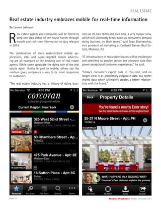 Real estate industry embraces mobile for real-time information
By Lauren Johnson
R
eal estate agents and companies will be forced to
keep one step ahead of the house hunter through
mobile and real-time information to stay relevant
PAGE 37 Mobile Marketer MOBILE OUTLOOK 2014
REAL ESTATE
in 2014.
The combination of more sophisticated mobile ap-
plications, sites and super-targeted mobile advertis-
ing are all examples of the evolving role of real estate
agents. While some speculate the dying role of the real
estate agent thanks in part to mobile, others say the
medium gives companies a way to be more responsive
to customers.
“The real estate industry has a history of doing busi-
ness on its own terms and own time, a very myopic view,
which will ultimately break down as consumers demand
doing business on their terms,” said Sean Blankenship,
vice president of marketing at Coldwell Banker Real Es-
tate, Madison, NJ.
“IT infrastructure of real estate brands will be challenged
and stretched to provide secure and accurate data that
power exceptional consumer experiences,” he said.
“Today’s consumers expect data in real-time, and no
longer view it as proprietary corporate data but rather
shared data which ultimately creates a better relation-
ship with the brand.”
 