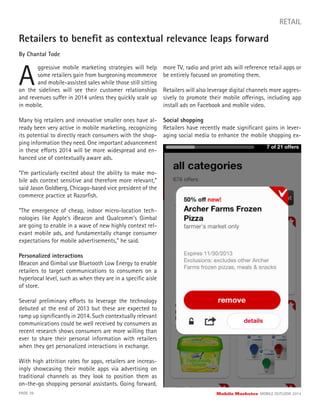 Retailers to beneﬁt as contextual relevance leaps forward
By Chantal Tode
A
ggressive mobile marketing strategies will help
some retailers gain from burgeoning mcommerce
and mobile-assisted sales while those still sitting
PAGE 39 Mobile Marketer MOBILE OUTLOOK 2014
RETAIL
on the sidelines will see their customer relationships
and revenues suffer in 2014 unless they quickly scale up
in mobile.
Many big retailers and innovative smaller ones have al-
ready been very active in mobile marketing, recognizing
its potential to directly reach consumers with the shop-
ping information they need. One important advancement
in these efforts 2014 will be more widespread and en-
hanced use of contextually aware ads.
“I’m particularly excited about the ability to make mo-
bile ads context sensitive and therefore more relevant,”
said Jason Goldberg, Chicago-based vice president of the
commerce practice at Razorﬁsh.
“The emergence of cheap, indoor micro-location tech-
nologies like Apple’s iBeacon and Qualcomm’s Gimbal
are going to enable in a wave of new highly context rel-
evant mobile ads, and fundamentally change consumer
expectations for mobile advertisements,” he said.
Personalized interactions
IBeacon and Gimbal use Bluetooth Low Energy to enable
retailers to target communications to consumers on a
hyperlocal level, such as when they are in a speciﬁc aisle
of store.
Several preliminary efforts to leverage the technology
debuted at the end of 2013 but these are expected to
ramp up signiﬁcantly in 2014. Such contextually relevant
communications could be well received by consumers as
recent research shows consumers are more willing than
ever to share their personal information with retailers
when they get personalized interactions in exchange.
With high attrition rates for apps, retailers are increas-
ingly showcasing their mobile apps via advertising on
traditional channels as they look to position them as
on-the-go shopping personal assistants. Going forward,
more TV, radio and print ads will reference retail apps or
be entirely focused on promoting them.
Retailers will also leverage digital channels more aggres-
sively to promote their mobile offerings, including app
install ads on Facebook and mobile video.
Social shopping
Retailers have recently made signiﬁcant gains in lever-
aging social media to enhance the mobile shopping ex-
 