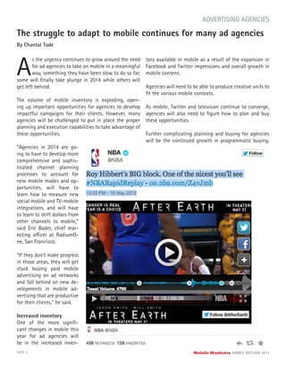 The struggle to adapt to mobile continues for many ad agencies
By Chantal Tode
A
s the urgency continues to grow around the need
for ad agencies to take on mobile in a meaningful
way, something they have been slow to do so far,
PAGE 4 Mobile Marketer MOBILE OUTLOOK 2014
ADVERTISING AGENCIES
The volume of mobile inventory is exploding, open-
ing up important opportunities for agencies to develop
impactful campaigns for their clients. However, many
agencies will be challenged to put in place the proper
planning and execution capabilities to take advantage of
these opportunities.
some will ﬁnally take plunge in 2014 while others will
get left behind.
“Agencies in 2014 are go-
ing to have to develop more
comprehensive and sophis-
ticated channel planning
processes to account for
new mobile modes and op-
portunities, will have to
learn how to measure new
social mobile and TV-mobile
integrations, and will have
to learn to shift dollars from
other channels to mobile,”
said Eric Bader, chief mar-
keting officer at RadiumO-
ne, San Francisco.
“If they don’t make progress
in those areas, they will get
stuck buying paid mobile
advertising on ad networks
and fall behind on new de-
velopments in mobile ad-
vertising that are productive
for their clients,” he said.
Increased inventory
One of the more signiﬁ-
cant changes in mobile this
year for ad agencies will
be in the increased inven-
tory available in mobile as a result of the expansion in
Facebook and Twitter impressions and overall growth in
mobile content.
Agencies will need to be able to produce creative units to
ﬁt the various mobile contexts.
As mobile, Twitter and television continue to converge,
agencies will also need to ﬁgure how to plan and buy
these opportunities.
Further complicating planning and buying for agencies
will be the continued growth in programmatic buying,
 
