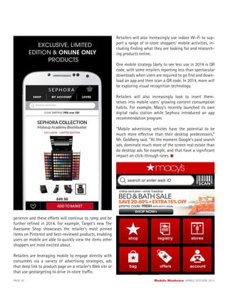 perience and these efforts will continue to ramp and be
further reﬁned in 2014. For example, Target’s new The
Awesome Shop showcases the retailer’s most pinned
items on Pinterest and best-reviewed products, enabling
users on mobile are able to quickly view the items other
shoppers are most excited about.
Retailers are leveraging mobile to engage directly with
consumers via a variety of advertising strategies, ads
that deep link to product page on a retailer’s Web site or
that use geotargeting to drive in-store traffic.
Retailers will also increasingly use indoor Wi-Fi to sup-
port a range of in-store shoppers’ mobile activities, in-
cluding ﬁnding what they are looking for and research-
ing products online.
One mobile strategy likely to see less use in 2014 is QR
code, with some retailers reporting less than spectacular
downloads when users are required to go ﬁnd and down-
load an app and then scan a QR code. In 2014, more will
be exploring visual recognition technology.
Retailers will also increasingly look to insert them-
selves into mobile users’ growing content consumption
habits. For example, Macy’s recently launched its own
digital radio station while Sephora introduced an app
recommendation program.
“Mobile advertising vehicles have the potential to be
much more effective than their desktop predecessors,”
Mr. Goldberg said. “At the moment Google’s paid search
ads, dominate much more of the screen real estate than
do desktop ads for example, and that have a signiﬁcant
impact on click-through rates.
“The challenge is that user intent on mobile devices
tends to be different, and usually more direct, than
desktop user intent, so the content and calls to actions
of successful mobile ads need to be different,” he said.
“It’s not enough to simply reformat desktop ads for
mobile devices.”
PAGE 40 Mobile Marketer MOBILE OUTLOOK 2014
 