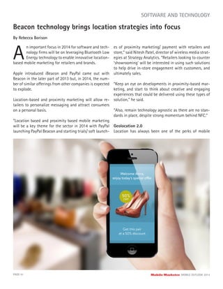 Beacon technology brings location strategies into focus
By Rebecca Borison
A
n important focus in 2014 for software and tech-
nology ﬁrms will be on leveraging Bluetooth Low
Energy technology to enable innovative location-
PAGE 41 Mobile Marketer MOBILE OUTLOOK 2014
SOFTWARE AND TECHNOLOGY
based mobile marketing for retailers and brands.
Apple introduced iBeacon and PayPal came out with
Beacon in the later part of 2013 but, in 2014, the num-
ber of similar offerings from other companies is expected
to explode.
Location-based and proximity marketing will allow re-
tailers to personalize messaging and attract consumers
on a personal basis.
“Location based and proximity based mobile marketing
will be a key theme for the sector in 2014 with PayPal
launching PayPal Beacon and starting trials/ soft launch-
es of proximity marketing/ payment with retailers and
store,” said Nitesh Patel, director of wireless media strat-
egies at Strategy Analytics. “Retailers looking to counter
‘showrooming’ will be interested in using such solutions
to help drive in-store engagement with customers, and
ultimately sales.
“Keep an eye on developments in proximity-based mar-
keting, and start to think about creative and engaging
experiences that could be delivered using these types of
solution,” he said.
“Also, remain technology agnostic as there are no stan-
dards in place, despite strong momentum behind NFC.”
Geolocation 2.0
Location has always been one of the perks of mobile
 