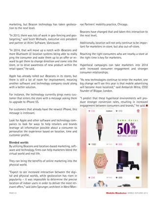 marketing, but Beacon technology has taken geoloca-
tion to the next level.
“In 2013, there was lots of work in geo-fencing and geo-
targeting,” said Scott Michaels, executive vice president
and partner at Atimi Software, Vancouver.
“In 2014, that will move up a notch with iBeacons and
more Bluetooth LE location systems being able to really
ping the consumer and wake them up to an offer or re-
ward to get them to change direction and come into the
store, or to drive awareness of new product within the
retail space,” he said.
Apple has already rolled out iBeacons in its stores, but
there is still a lot of room for improvement, meaning
another software and technology company could along
with a better solution.
For instance, the technology currently pings every cus-
tomer that enters the store with a message asking them
to upgrade to iPhone 5S.
For customers that already have the newest iPhone, this
message is irrelevant.
Look for Apple and other software and technology com-
panies to look for ways to help retailers and brands
leverage all information possible about a consumer to
personalize the experience based on location, time and
customer proﬁle.
Blended worlds
By utilizing Beacons and location-based marketing, soft-
ware and technology ﬁrms can help marketers blend the
virtual world and real life.
They can bring the beneﬁts of online marketing into the
physical world.
“Expect to see increased interaction between the digi-
tal and physical worlds, while geolocation has risen in
popularity – it was impossible to determine the precise
location of indoor users in order to deliver the most rel-
evant offers,” said John Sprunger, architect in West Mon-
roe Partners’ mobility practice, Chicago.
Beacons have changed that and taken this interaction to
the next level.
Additionally, location will not only continue to be impor-
tant for marketers in-store, but also out-of-store.
Reaching the right consumers who are nearby a store at
the right time is key for marketers.
Hyperlocal campaigns can take marketers into 2014
with increased consumer engagement and stronger
consumer relationships.
“As new technologies continue to enter the market, one
big change we’ll see this year is that mobile advertising
will become more localized,” said Ambarish Mitra, CEO/
founder of Blippar, London.
“I predict that these hyperlocal environments will pro-
duce stronger conversion rates, resulting in increased
engagement between consumers and brands,” he said.
PAGE 42 Mobile Marketer MOBILE OUTLOOK 2014
 