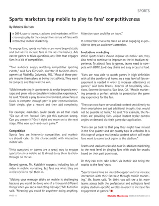 Sports marketers tap mobile to play to fans’ competitiveness
By Rebecca Borison
I
n 2014, sports teams, stadiums and marketers will in-
creasingly play to the competitive nature of fans with
interactive mobile marketing.
PAGE 43 Mobile Marketer MOBILE OUTLOOK 2014
SPORTS
To engage fans, sports marketers can move beyond static
and dull ads to include fans in the ads themselves. Ads
can be games or trivia questions, any form that engages
fans in a bit of competition.
“Your audience enjoys watching competitive sporting
events,” said Alex Kutsishin, director of business devel-
opment at FiddleFly, Columbia, MD. “Most of these peo-
ple imagine themselves as being that athlete. They want
to compete and they want to win.
“Mobilemarketinginsportsneedstoevolvebeyondames-
sage and grow into a completely interactive experience,”
he said. “Create a play to win environment, allow fans or
rivals to compete through peer to peer communication.
Start simple, give a reward and then add complexity.
For example, marketers could create an ad that reads
“Six out of ten football fans got this question wrong.
Can you answer it? Get it right and move on to the next
stage. Who won such-and-such game?”
Competition
Sports fans are inherently competitive, and market-
ers should cater to this characteristic with interactive
mobile ads.
Trivia questions or games are a great way to engage
sports fans in a mobile ad. It almost dares them to click-
through on the ad.
Beyond games, Mr. Kutsishin suggests including lots of
video in mobile marketing. Let fans see what they are
interested in to reel them in.
“Making your message sticky on mobile is challenging
because you could be doing one of a thousand different
things when you see a marketing message,” Mr. Kutsishin
said. “Meaning you could be anywhere doing anything.
Attention span could be an issue.”
It is therefore crucial to make an ad as engaging as pos-
sible to keep an audience’s attention.
In-stadium marketing
While sports teams should improve on mobile ads, they
also need to continue to improve on the in-stadium ex-
perience. To attract fans to games, teams need to com-
pete with HDTV, La-Z-boy chairs and easy access to food.
“Fans are now able to watch games in high deﬁnition
with all the comforts of home, so a new level of fan en-
gagement is needed in order to increase attendance at
games,” said John Brams, director of hospitality solu-
tions, Extreme Networks, San Jose, CA. “Mobile market-
ing presents a perfect vehicle to personalize the game
day experience for the fan.
“They can now have personalized content sent directly to
their smartphone and get additional insights that would
not be possible at home,” he said. “For example, the Pa-
triots are providing fans unique instant replay camera
angles on demand via their game day application.
“Fans can go back to that play they might have missed
in the ﬁrst quarter and see exactly how it unfolded. It is
this type of unique multimedia content which will make
fans want to come back again to the stadium.”
Teams and stadiums can also take in-stadium marketing
to the next level by pinging fans with deals for snacks
based on their past purchases.
Or they can even take orders via mobile and bring the
snacks to the fans’ seats.
“Sports teams have an incredible opportunity to increase
interaction with their fan base through mobile market-
ing,” Mr. Brams said. “In 2014, you will see a lot more
teams across both the professional and collegiate level
deploy stadium-speciﬁc wireless in order to increase fan
engagement at games.”
 