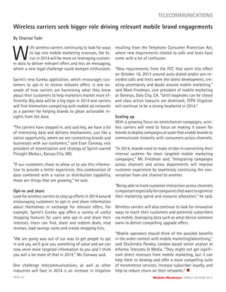 Wireless carriers seek bigger role driving relevant mobile brand engagements
By Chantal Tode
W
ith wireless carriers continuing to look for ways
to tap into mobile marketing revenues, the fo-
cus in 2014 will be more on leveraging custom-
PAGE 44 Mobile Marketer MOBILE OUTLOOK 2014
TELECOMMUNICATIONS
Sprint’s new Eureka application, which encourages cus-
tomers to opt-in to receive relevant offers, is one ex-
ample of how carriers are harnessing what they know
about their customers to help marketers market more ef-
ﬁciently. Big data will be a big topic in 2014 and carriers
will ﬁnd themselves competing with mobile ad networks
as a partner for helping brands to glean actionable in-
sights from the data.
“The carriers have stepped in, and said hey, we have a lot
of interesting data and delivery mechanisms, just like a
native opportunity, where we are connecting brands and
businesses with our customers,” said Evan Conway, vice
president of monetization and strategy at Sprint-owned
Pinsight Media+, Kansas City, MO.
“If our customers chose to allow us to use this informa-
tion to provide a better experience, this combination of
data combined with a native or distribution capability,
those are things that are growing,” he said.
Opt-in and share
Look for wireless carriers to step up efforts in 2014 around
encouraging customers to opt-in and share information
about themselves in exchange for relevant offers. For
example, Sprint’s Eureka app offers a variety of useful
shopping features for users who opt-in and share their
interests. Users can ﬁnd, share and redeem deals, read
reviews, load savings cards and create shopping lists.
“We are going way out of our way to get people to opt
in and say, we’ll give you something of value and we can
now serve more targeted information to you and I think
you will a lot more of that in 2014,” Mr. Conway said.
One challenge telecommunications, as well as other
industries will face in 2014 is an increase in litigation
resulting from the Telephone Consumer Protection Act,
where new requirements related to calls and texts have
come with a lot of confusion.
“New requirements from the FCC that went into effect
on October 16, 2013 around auto-dialed and/or pre-re-
corded calls and texts were the latest development, cre-
ating uncertainty and doubt around mobile marketing,”
said Mark Friedman, vice president of mobile marketing
at Genesys, Daly City, CA. “Until loopholes can be closed
and class action lawsuits are dismissed, TCPA litigation
will continue to be a strong headwind in 2014.”
Scaling up
With a growing focus on omnichannel campaigns, wire-
less carriers will need to focus on making it easier for
brands to deploy campaigns at scale that enable brands to
communicate instantly with consumers across channels.
“In 2014, brands need to make strides in connecting their
internal systems for more targeted mobile marketing
campaigns,” Mr. Friedman said. “Integrating campaigns
across channels and across departments will improve
customer experience by seamlessly continuing the con-
versation from one channel to another.
“Being able to track customer interaction across channels
isimportantespeciallyforcompaniesthatwanttooptimize
their marketing spend and resource allocation,” he said.
Wireless carriers will also continue to look for innovative
ways to reach their customers and potential subscribers
via mobile, leveraging data such as what device someone
owns to deliver compelling upgrade offers.
“Mobile operators should think of the possible beneﬁts
in the wider context with mobile marketing/advertising,”
said Shailendra Pandey, London-based senior analyst at
Informa Telecoms & Media. “They might not get signiﬁ-
cant direct revenues from mobile marketing, but it can
help them to develop and offer a more compelling suite
of mcommerce services, increase subscriber loyalty, and
help to reduce churn on their networks.”
er data to deliver relevant offers and less on messaging,
where a new legal challenge could dampen enthusiasm.
 