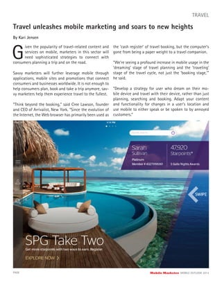 Travel unleashes mobile marketing and soars to new heights
By Kari Jensen
G
iven the popularity of travel-related content and
services on mobile, marketers in this sector will
need sophisticated strategies to connect with
PAGE Mobile Marketer MOBILE OUTLOOK 2014
TRAVEL
Savvy marketers will further leverage mobile through
applications, mobile sites and promotions that connect
consumers and businesses worldwide. It is not enough to
help consumers plan, book and take a trip anymore, sav-
vy marketers help them experience travel to the fullest.
“Think beyond the booking,” said Cree Lawson, founder
and CEO of Arrivalist, New York. “Since the evolution of
the Internet, the Web browser has primarily been used as
the ‘cash register’ of travel booking, but the computer’s
gone from being a paper weight to a travel companion.
“We’re seeing a profound increase in mobile usage in the
‘dreaming’ stage of travel planning and the ‘traveling’
stage of the travel cycle, not just the ‘booking stage,’”
he said.
“Develop a strategy for user who dream on their mo-
bile device and travel with their device, rather than just
planning, searching and booking. Adapt your content
and functionality for changes in a user’s location and
use mobile to either speak or be spoken to by annoyed
customers.”
consumers planning a trip and on the road.
 