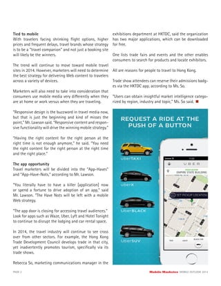Tied to mobile
With travelers facing shrinking ﬂight options, higher
prices and frequent delays, travel brands whose strategy
is to be a “travel companion” and not just a booking site
will likely be the winners.
The trend will continue to move toward mobile travel
sites in 2014. However, marketers will need to determine
the best strategy for delivering Web content to travelers
across a variety of devices.
Marketers will also need to take into consideration that
consumers use mobile media very differently when they
are at home or work versus when they are traveling.
“Responsive design is the buzzword in travel media now,
but that is just the beginning and kind of misses the
point,” Mr. Lawson said. “Responsive content and respon-
sive functionality will drive the winning mobile strategy.”
“Having the right content for the right person at the
right time is not enough anymore,” he said. “You need
the right content for the right person at the right time
and the right place.”
The app opportunity
Travel marketers will be divided into the “App-Haves”
and “App-Have-Nots,” according to Mr. Lawson.
“You literally have to have a killer [application] now
or spend a fortune to drive adoption of an app,” said
Mr. Lawson. “The Have Nots will be left with a mobile
Web strategy.
“The app door is closing for accessing travel audiences.”
Look for apps such as Waze, Uber, Lyft and Hotel Tonight
to continue to disrupt the lodging and car rental space.
In 2014, the travel industry will continue to see cross
over from other sectors. For example, the Hong Kong
Trade Development Council develops trade in that city,
yet inadvertently promotes tourism, speciﬁcally via its
trade shows.
Rebecca So, marketing communications manager in the
exhibitions department at HKTDC, said the organization
has two major applications, which can be downloaded
for free.
One lists trade fairs and events and the other enables
consumers to search for products and locate exhibitors.
All are reasons for people to travel to Hong Kong.
Trade show attendees can reserve their admissions badg-
es via the HKTDC app, according to Ms. So.
“Users can obtain insightful market intelligence catego-
rized by region, industry and topic,” Ms. So said.
PAGE 2 Mobile Marketer MOBILE OUTLOOK 2014
 