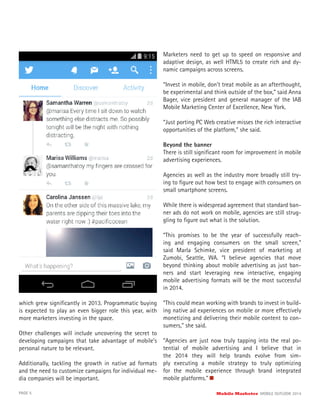 which grew signiﬁcantly in 2013. Programmatic buying
is expected to play an even bigger role this year, with
more marketers investing in the space.
Other challenges will include uncovering the secret to
developing campaigns that take advantage of mobile’s
personal nature to be relevant.
Additionally, tackling the growth in native ad formats
and the need to customize campaigns for individual me-
dia companies will be important.
Marketers need to get up to speed on responsive and
adaptive design, as well HTML5 to create rich and dy-
namic campaigns across screens.
“Invest in mobile, don’t treat mobile as an afterthought,
be experimental and think outside of the box,” said Anna
Bager, vice president and general manager of the IAB
Mobile Marketing Center of Excellence, New York.
“Just porting PC Web creative misses the rich interactive
opportunities of the platform,” she said.
Beyond the banner
There is still signiﬁcant room for improvement in mobile
advertising experiences.
Agencies as well as the industry more broadly still try-
ing to ﬁgure out how best to engage with consumers on
small smartphone screens.
While there is widespread agreement that standard ban-
ner ads do not work on mobile, agencies are still strug-
gling to ﬁgure out what is the solution.
“This promises to be the year of successfully reach-
ing and engaging consumers on the small screen,”
said Marla Schimke, vice president of marketing at
Zumobi, Seattle, WA. “I believe agencies that move
beyond thinking about mobile advertising as just ban-
ners and start leveraging new interactive, engaging
mobile advertising formats will be the most successful
in 2014.
“This could mean working with brands to invest in build-
ing native ad experiences on mobile or more effectively
monetizing and delivering their mobile content to con-
sumers,” she said.
“Agencies are just now truly tapping into the real po-
tential of mobile advertising and I believe that in
the 2014 they will help brands evolve from sim-
ply executing a mobile strategy to truly optimizing
for the mobile experience through brand integrated
mobile platforms.”
PAGE 5 Mobile Marketer MOBILE OUTLOOK 2014
 