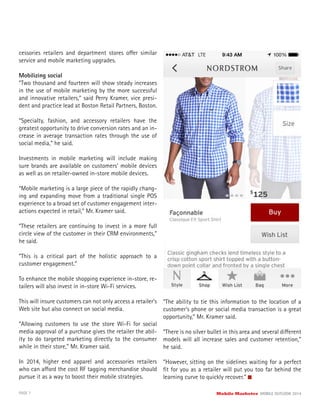 PAGE 7 Mobile Marketer MOBILE OUTLOOK 2014
cessories retailers and department stores offer similar
service and mobile marketing upgrades.
Mobilizing social
“Two thousand and fourteen will show steady increases
in the use of mobile marketing by the more successful
and innovative retailers,” said Perry Kramer, vice presi-
dent and practice lead at Boston Retail Partners, Boston.
“Specialty, fashion, and accessory retailers have the
greatest opportunity to drive conversion rates and an in-
crease in average transaction rates through the use of
social media,” he said.
Investments in mobile marketing will include making
sure brands are available on customers’ mobile devices
as well as on retailer-owned in-store mobile devices.
“Mobile marketing is a large piece of the rapidly chang-
ing and expanding move from a traditional single POS
experience to a broad set of customer engagement inter-
actions expected in retail,” Mr. Kramer said.
“These retailers are continuing to invest in a more full
circle view of the customer in their CRM environments,”
he said.
“This is a critical part of the holistic approach to a
customer engagement.”
To enhance the mobile shopping experience in-store, re-
tailers will also invest in in-store Wi-Fi services.
This will insure customers can not only access a retailer’s
Web site but also connect on social media.
“Allowing customers to use the store Wi-Fi for social
media approval of a purchase gives the retailer the abil-
ity to do targeted marketing directly to the consumer
while in their store,” Mr. Kramer said.
In 2014, higher end apparel and accessories retailers
who can afford the cost RF tagging merchandise should
pursue it as a way to boost their mobile strategies.
“The ability to tie this information to the location of a
customer’s phone or social media transaction is a great
opportunity,” Mr. Kramer said.
“There is no silver bullet in this area and several different
models will all increase sales and customer retention,”
he said.
“However, sitting on the sidelines waiting for a perfect
ﬁt for you as a retailer will put you too far behind the
learning curve to quickly recover.”
 