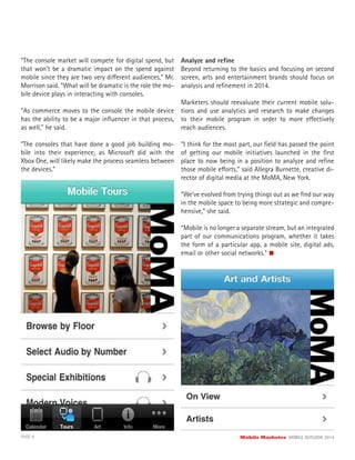 PAGE 9 Mobile Marketer MOBILE OUTLOOK 2014
“The console market will compete for digital spend, but
that won’t be a dramatic impact on the spend against
mobile since they are two very different audiences,” Mr.
Morrison said. “What will be dramatic is the role the mo-
bile device plays in interacting with consoles.
“As commerce moves to the console the mobile device
has the ability to be a major inﬂuencer in that process,
as well,” he said.
“The consoles that have done a good job building mo-
bile into their experience, as Microsoft did with the
Xbox One, will likely make the process seamless between
the devices.”
Analyze and reﬁne
Beyond returning to the basics and focusing on second
screen, arts and entertainment brands should focus on
analysis and reﬁnement in 2014.
Marketers should reevaluate their current mobile solu-
tions and use analytics and research to make changes
to their mobile program in order to more effectively
reach audiences.
“I think for the most part, our ﬁeld has passed the point
of getting our mobile initiatives launched in the ﬁrst
place to now being in a position to analyze and reﬁne
those mobile efforts,” said Allegra Burnette, creative di-
rector of digital media at the MoMA, New York.
“We’ve evolved from trying things out as we ﬁnd our way
in the mobile space to being more strategic and compre-
hensive,” she said.
“Mobile is no longer a separate stream, but an integrated
part of our communications program, whether it takes
the form of a particular app, a mobile site, digital ads,
email or other social networks.”
 