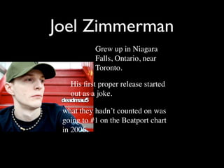 Joel Zimmerman
           Grew up in Niagara
           Falls, Ontario, near
           Toronto.

   His ﬁrst proper release started
   out as a joke.

 what they hadn’t counted on was
 going to #1 on the Beatport chart
 in 2006.
 