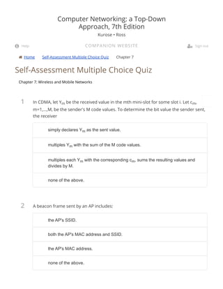  Home Self-Assessment Multiple Choice Quiz Chapter 7
1
2
Self-Assessment Multiple Choice Quiz
Chapter 7: Wireless and Mobile Networks
In CDMA, let Ym be the received value in the mth mini-slot for some slot i. Let cm,
m=1,...,M, be the sender's M code values. To determine the bit value the sender sent,
the receiver
A beacon frame sent by an AP includes:
Computer Networking: a Top-Down
Approach, 7th Edition
Kurose • Ross
COMPANION WEBSITE Help  Sign out
simply declares Ysimply declares Ymm as the sent value.as the sent value.
multiples Ymultiples Ymm with the sum of the M code values.with the sum of the M code values.
multiples each Ymultiples each Ymm with the corresponding cwith the corresponding cmm, sums the resulting values and, sums the resulting values and
divides by M.divides by M.
none of the above.none of the above.
the AP's SSID.the AP's SSID.
both the AP's MAC address and SSID.both the AP's MAC address and SSID.
the AP's MAC address.the AP's MAC address.
none of the above.none of the above.
 