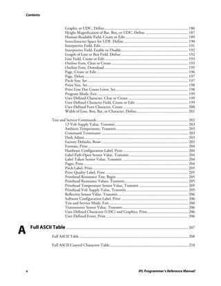Contents


                                      Graphic or UDC, Define.................................................................................... 186
                                      Height Magnification of Bar, Box, or UDC, Define ........................................... 187
                                      Human-Readable Field, Create or Edit ............................................................... 189
                                      Intercharacter Space for UDF, Define................................................................. 190
                                      Interpretive Field, Edit........................................................................................ 191
                                      Interpretive Field, Enable or Disable................................................................... 192
                                      Length of Line or Box Field, Define ................................................................... 192
                                      Line Field, Create or Edit ................................................................................... 193
                                      Outline Font, Clear or Create............................................................................. 193
                                      Outline Font, Download .................................................................................... 195
                                      Page, Create or Edit............................................................................................ 196
                                      Page, Delete........................................................................................................ 197
                                      Pitch Size, Set ..................................................................................................... 197
                                      Point Size, Set..................................................................................................... 198
                                      Print Line Dot Count Limit, Set......................................................................... 198
                                      Program Mode, Exit ........................................................................................... 199
                                      User-Defined Character, Clear or Create ............................................................ 199
                                      User-Defined Character Field, Create or Edit ..................................................... 199
                                      User-Defined Font Character, Create ................................................................. 200
                                      Width of Line, Box, Bar, or Character, Define.................................................... 201

                          Test and Service Commands............................................................................................ 202
                                  12 Volt Supply Value, Transmit ......................................................................... 203
                                  Ambient Temperature, Transmit ........................................................................ 203
                                  Command Terminator ....................................................................................... 203
                                  Dark Adjust........................................................................................................ 203
                                  Factory Defaults, Reset ....................................................................................... 203
                                  Formats, Print .................................................................................................... 204
                                  Hardware Configuration Label, Print ................................................................. 204
                                  Label Path Open Sensor Value, Transmit ........................................................... 204
                                  Label Taken Sensor Value, Transmit .................................................................. 204
                                  Pages, Print......................................................................................................... 204
                                  Pitch Label, Print................................................................................................ 205
                                  Print Quality Label, Print ................................................................................... 205
                                  Printhead Resistance Test, Begin ........................................................................ 205
                                  Printhead Resistance Values, Transmit................................................................ 205
                                  Printhead Temperature Sensor Value, Transmit ................................................. 205
                                  Printhead Volt Supply Value, Transmit .............................................................. 205
                                  Reflective Sensor Value, Transmit....................................................................... 206
                                  Software Configuration Label, Print ................................................................... 206
                                  Test and Service Mode, Exit ............................................................................... 206
                                  Transmissive Sensor Value, Transmit.................................................................. 206
                                  User-Defined Characters (UDC) and Graphics, Print......................................... 206
                                  User-Defined Fonts, Print .................................................................................. 206



A       Full ASCII Table ........................................................................................................................... 207
                          Full ASCII Table ............................................................................................................. 208

                          Full ASCII Control Characters Table............................................................................... 210




    x                                                                                                     IPL Programmer’s Reference Manual
 