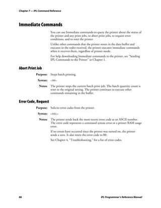 Chapter 7 — IPL Command Reference




Immediate Commands
                        You can use Immediate commands to query the printer about the status of
                        the printer and any print jobs, to abort print jobs, to request error
                        conditions, and to reset the printer.
                        Unlike other commands that the printer stores in the data buffer and
                        executes in the order received, the printer executes immediate commands
                        when it receives them, regardless of printer mode.
                        For help downloading Immediate commands to the printer, see “Sending
                        IPL Commands to the Printer” in Chapter 1.

Abort Print Job
             Purpose: Stops batch printing.
              Syntax: <EM>
               Notes: The printer stops the current batch print job. The batch quantity count is
                      reset to the original setting. The printer continues to execute other
                      commands remaining in the buffer.

Error Code, Request
             Purpose: Solicits error codes from the printer.
              Syntax: <BEL>
               Notes: The printer sends back the most recent error code as an ASCII number.
                      The error code represents a command syntax error or a printer RAM usage
                      error.
                        If no errors have occurred since the printer was turned on, the printer
                        sends a zero. It also resets the error code to 00.
                        See Chapter 4, “Troubleshooting,” for a list of error codes.




86                                                                IPL Programmer’s Reference Manual
 