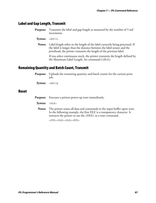 Chapter 7 — IPL Command Reference




Label and Gap Length, Transmit
             Purpose: Transmits the label and gap length as measured by the number of 5 mil
                      increments.
               Syntax: <ESC>L
                Notes: Label length refers to the length of the label currently being processed. If
                       the label is longer than the distance between the label sensor and the
                       printhead, the printer transmits the length of the previous label.
                         If you select continuous stock, the printer transmits the length defined by
                         the Maximum Label Length, Set command (<SI>L).

Remaining Quantity and Batch Count, Transmit
             Purpose: Uploads the remaining quantity and batch counts for the current print
                      job.
               Syntax: <ESC>Q

Reset
             Purpose: Executes a printer power-up reset immediately.
               Syntax: <DLE>
                Notes: The printer erases all data and commands in the input buffer upon reset.
                       In the following example, the first DLE is a transparency character. It
                       instructs the printer to use the <DLE> as a reset command.
                         <STX><DLE><DLE><ETX>




IPL Programmer’s Reference Manual                                                                     87
 