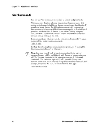 Chapter 7 — IPL Command Reference




Print Commands
                        You can use Print commands to pass data to formats and print labels.
                        When you enter data into a format for printing, the printer uses a field
                        pointer to designate the field in the format where the data should print. If
                        you choose a new format, the field pointer automatically points to the
                        lowest numbered data entry field and continues to point to that field until
                        you select a different field or format. If you select a field by using the
                        <CR> or <ESC>F command, new data entered into the field overwrites
                        any data already existing in the field.
                        Print commands are effective when the printer is in Print mode. You can
                        switch to Print mode with this command:
                        <STX>R<ETX>
                        For help downloading Print commands to the printer, see “Sending IPL
                        Commands to the Printer” in Chapter 1.

                        Note: You must precede each string of commands with the start of
                        message character <STX> and follow it with the end of message character
                        <ETX>. The next command in the message terminates all Print mode
                        commands. The command separator (<NUL> or <LF>) is optional
                        between commands, but is necessary to separate commands from data. For
                        example, to separate the <ESC>F command from data, type:
                         <ESC>F4<NUL>data




90                                                                IPL Programmer’s Reference Manual
 