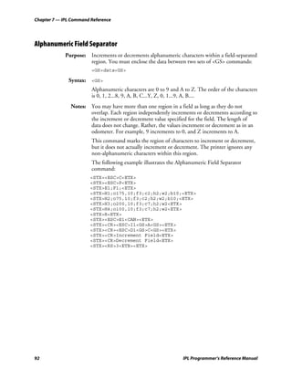 Chapter 7 — IPL Command Reference




Alphanumeric Field Separator
             Purpose: Increments or decrements alphanumeric characters within a field-separated
                      region. You must enclose the data between two sets of <GS> commands:
                        <GS>data<GS>

              Syntax: <GS>
                        Alphanumeric characters are 0 to 9 and A to Z. The order of the characters
                        is 0, 1, 2...8, 9, A, B, C...Y, Z, 0, 1...9, A, B....
               Notes: You may have more than one region in a field as long as they do not
                      overlap. Each region independently increments or decrements according to
                      the increment or decrement value specified for the field. The length of
                      data does not change. Rather, the values increment or decrement as in an
                      odometer. For example, 9 increments to 0, and Z increments to A.
                        This command marks the region of characters to increment or decrement,
                        but it does not actually increment or decrement. The printer ignores any
                        non-alphanumeric characters within this region.
                        The following example illustrates the Alphanumeric Field Separator
                        command:
                        <STX><ESC>C<ETX>
                        <STX><ESC>P<ETX>
                        <STX>E1;F1;<ETX>
                        <STX>H1;o175,10;f3;c2;h2;w2;b10;<ETX>
                        <STX>H2;o75,10;f3;c2;h2;w2;b10;<ETX>
                        <STX>H3;o200,10;f3;c7;h2;w2<ETX>
                        <STX>H4;o100,10;f3;c7;h2;w2<ETX>
                        <STX>R<ETX>
                        <STX><ESC>E1<CAN><ETX>
                        <STX><CR><ESC>I1<GS>A<GS><ETX>
                        <STX><CR><ESC>D1<GS>C<GS><ETX>
                        <STX><CR>Increment Field<ETX>
                        <STX><CR>Decrement Field<ETX>
                        <STX><RS>3<ETB><ETX>




92                                                              IPL Programmer’s Reference Manual
 