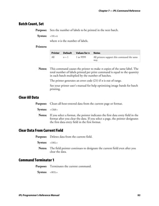 Chapter 7 — IPL Command Reference




Batch Count, Set
             Purpose: Sets the number of labels to be printed in the next batch.
               Syntax: <US>n
                         where n is the number of labels.
             Printers:

                           Printer   Default    Values for n   Notes
                           All       n=1        1 to 9999      All printers support this command the same
                                                               way.


                Notes: This command causes the printer to make n copies of the same label. The
                       total number of labels printed per print command is equal to the quantity
                       in each batch multiplied by the number of batches.
                         The printer generates an error code (21) if n is out of range.
                         See your printer user’s manual for help optimizing image bands for batch
                         printing.

Clear All Data
             Purpose: Clears all host-entered data from the current page or format.
               Syntax: <CAN>
                Notes: If you select a format, the pointer indicates the first data entry field in the
                       format after you clear the data. If you select a page, the pointer designates
                       the first data entry field in the first format.

Clear Data From Current Field
             Purpose: Deletes data from the current field.
               Syntax: <DEL>
                Notes: The field pointer continues to designate the current field even after you
                       clear the data.

Command Terminator 1
             Purpose: Terminates the current command.
               Syntax: <NUL>




IPL Programmer’s Reference Manual                                                                       93
 