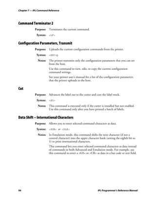 Chapter 7 — IPL Command Reference




Command Terminator 2
             Purpose: Terminates the current command.
              Syntax: <LF>

Configuration Parameters, Transmit
             Purpose: Uploads the current configuration commands from the printer.
              Syntax: <ESC>p
               Notes: The printer transmits only the configuration parameters that you can set
                      from the host.
                        Use this command to view, edit, or copy the current configuration
                        command settings.
                        See your printer user’s manual for a list of the configuration parameters
                        that the printer uploads to the host.

Cut
             Purpose: Advances the label out to the cutter and cuts the label stock.
              Syntax: <SO>
               Notes: This command is executed only if the cutter is installed but not enabled.
                      Use this command only after you have printed a batch of labels.

Data Shift – International Characters
             Purpose: Allows you to enter selected command characters as data.
              Syntax: <SUB> or <DLE>
               Notes: In Emulation mode, this command shifts the next character (if not a
                      control character) into the upper character bank (setting the eighth bit to
                      1) to print international characters.
                        This command lets you enter selected command characters as data instead
                        of commands in both Advanced and Emulation mode. For example, use
                        this command to enter a <GS> or <CR> as data in a bar code or text field.




94                                                                IPL Programmer’s Reference Manual
 