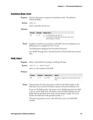 Chapter 7 — IPL Command Reference




Emulation Mode, Enter
             Purpose: Instructs the printer to operate in Emulation mode. The default is
                      Advanced Mode.
                Syntax: <ESC>cn
                         where n specifies the dot size.
             Printers:

                          Printer   Default    Values for n
                          All       n=0        0 = 10 mil (0.010 inch) dot size
                                               1 = 15 mil (0.015 inch) dot size for bar codes only
                                                   (other fields are 10 mil)


                Notes: Emulation mode lets you print bar code labels that were designed on an
                       86XX printer in multiples of 10 or 15 mil.
                         The field pointer designates the first field in format 0.
                         You disable the page select command and lose all previously host-entered
                         data.

Field, Select
             Purpose: Selects a data field for entering or working with data.
                Syntax: <ESC>Fn or <ESC>F”name”
                         where n is the number of the field.
             Printers:

                          Printer    Default     Values for n     Notes
                          All        n=0         0 to 199         All printers support this command the same
                                                                  way.


                Notes: The parameter for this command can either be the field number or the
                       field name, but not both. If neither is present, the printer defaults to 0.
                         If you use the field number, the printer enters all following data into field
                         n. If you use the field name, the printer enters all following data into all
                         fields with the specified name in the current format or page. You must
                         bracket the field name with quotation marks (“ ”).
                         The printer generates an error code (38) if you enter an invalid field
                         number.




IPL Programmer’s Reference Manual                                                                          97
 