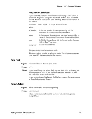 Chapter 7 — IPL Command Reference



                         Font, Transmit (continued)
                         If you send <ESC>v to the printer without specifying a value for the n
                         parameter, the printer (except for the 3400A, 3400B, 3600, and 4400)
                         uploads the entire user-defined fonts directory. The directory appears in
                         this format:
                         IDnumber, name, type, storage size<CR><LF>
                         where:
                          IDnumber       is the font number that was specified by n in the
                                         command that created the user-defined font.
                          name           is the optional font name that may have been specified by
                                         ,name in the command that created the user-defined font.
                          type           is 200 for Bitmap fonts, 300 for Speedo outline fonts, or
                                         301 for TrueType fonts.
                          storage size   is 0 for resident fonts.


                         Always transmit fonts in Advanced mode.
                         The target printer remains in Advanced mode. The printer generates an
                         error code (27) if you enter an invalid number.

Form Feed
             Purpose: Feeds a label out to the next print point.
               Syntax: <FF>
                Notes: If you use self-strip, the printer feeds out one blank label to the strip pin,
                       skipping an entire label. If you use batch operation with die-cut label
                       stock, the label moves to the tear bar.
                         If you use continuous label stock, the label stock moves the same amount
                         as the end-of-print skip distance.

Format, Select
             Purpose: Selects a format for data entry or printing.
               Syntax: <ESC>En[,m]
                         where n is the numeric format ID and ,m specifies to reimage only
                         changed fields.




IPL Programmer’s Reference Manual                                                                  101
 