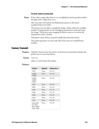 Chapter 7 — IPL Command Reference



                         Format, Select (continued)
                Notes: If you select a page other than 0, n is an alphabetic format position within
                       the page with a range from a to z.
                         After you select the format, the field pointer points to the lowest
                         numbered data entry field.
                         The printer must be able to completely image a label, within the available
                         number of image bands, for the reimaging command to work and retain
                         the image. The printer starts imaging the label as soon as it receives the
                         command to select a format.
                         The printer clears all host entered/variable data from this format.
                         The printer generates an error code (36) if you enter an invalid format
                         number.

Format, Transmit
             Purpose: Uploads a format from the printer in the form of commands and data the
                      printer uses to create the format.
               Syntax: <ESC>xn
                         where n is the format ID number.
             Printers:

                          Printer       Default   Values for n
                          3240          None      0 to 19
                          3400A         None      0 to 19
                          3400B
                          3400C         None      0 to 99
                          3400D
                          3400e
                          3440          None      0 to 99
                          3600          None      0 to 19
                          4100          None      0 to 19
                          4400          None      0 to 19
                          44X0          None      0 to 99
                          4X30          None      0 to 19
                          7421          None      0 to 99
                          EasyCoder     None      0 to 99
                          F4, PF2i,
                          PF4i, PM4i,
                          PX4i, PX6i




IPL Programmer’s Reference Manual                                                                  103
 