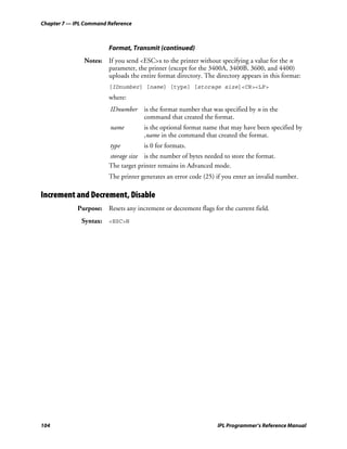 Chapter 7 — IPL Command Reference



                        Format, Transmit (continued)
               Notes: If you send <ESC>x to the printer without specifying a value for the n
                      parameter, the printer (except for the 3400A, 3400B, 3600, and 4400)
                      uploads the entire format directory. The directory appears in this format:
                        [IDnumber] [name] [type] [storage size]<CR><LF>
                        where:
                         IDnumber    is the format number that was specified by n in the
                                     command that created the format.
                         name        is the optional format name that may have been specified by
                                     ,name in the command that created the format.
                         type        is 0 for formats.
                        storage size is the number of bytes needed to store the format.
                        The target printer remains in Advanced mode.
                        The printer generates an error code (25) if you enter an invalid number.

Increment and Decrement, Disable
             Purpose: Resets any increment or decrement flags for the current field.
              Syntax: <ESC>N




104                                                              IPL Programmer’s Reference Manual
 