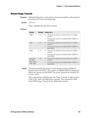 Chapter 7 — IPL Command Reference




Memory Usage, Transmit
             Purpose: Uploads information on the amount of memory installed or allocated and
                      the amount of memory not being used.
               Syntax: <ESC>mn
                         where n specifies the type of the memory.
             Printers:
                          Printer       Default   Values for n
                          3400e         n=0       0 = Transmits the amounts of memory that are available
                                                      and free.
                                                  1 = Transmits the amount of installed SRAM, DRAM, or
                                                      Flash RAM.
                          3440          n=0       0 = Transmits the amounts of memory that are available
                                                      and free.
                                                  1 = Transmits the amount of installed SRAM, DRAM, or
                                                      Flash RAM.
                          44X0          n=0       0 = Transmits the amounts of memory that are available
                                                      and free.
                                                  1 = Transmits the amount of installed SRAM, DRAM, or
                                                      Flash RAM.
                          EasyCoder     n=0       0 = Transmits the amounts of memory that are available
                          F4, PF2i,                   and free.
                          PF4i, PM4i,             1 = Transmits the amount of installed SRAM, DRAM, or
                          PX4i, PX6i                  Flash RAM.


                Notes: The printer uploads the amount of total storage memory available for
                       formats, fonts, and UDCs. The amount of available RAM not being used
                       follows the amount of total RAM. The printer separates the numbers by a
                       comma: 32,10.
                         This command was called Storage Area Usage, Transmit in older versions
                         of the 3240, 3400, and 3600 printer manuals. This command is called
                         Static RAM Usage, Transmit in the 4400 printer manual.




IPL Programmer’s Reference Manual                                                                          105
 