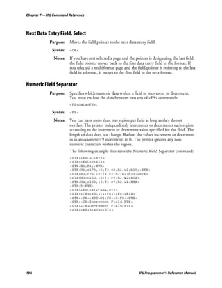 Chapter 7 — IPL Command Reference




Next Data Entry Field, Select
             Purpose: Moves the field pointer to the next data entry field.
              Syntax: <CR>
               Notes: If you have not selected a page and the pointer is designating the last field,
                      the field pointer moves back to the first data entry field in the format. If
                      you selected a multiformat page and the field pointer is pointing to the last
                      field in a format, it moves to the first field in the next format.

Numeric Field Separator
             Purpose: Specifies which numeric data within a field to increment or decrement.
                      You must enclose the data between two sets of <FS> commands:
                        <FS>data<FS>.

              Syntax: <FS>
               Notes: You can have more than one region per field as long as they do not
                      overlap. The printer independently increments or decrements each region
                      according to the increment or decrement value specified for the field. The
                      length of data does not change. Rather, the values increment or decrement
                      as in an odometer: 9 increments to 0. The printer ignores any non-
                      numeric characters within the region.
                        The following example illustrates the Numeric Field Separator command:
                        <STX><ESC>C<ETX>
                        <STX><ESC>P<ETX>
                        <STX>E1;F1;<ETX>
                        <STX>H1;o175,10;f3;c2;h2;w2;b10;<ETX>
                        <STX>H2;o75,10;f3;c2;h2;w2;b10;<ETX>
                        <STX>H3;o200,10;f3;c7;h2;w2<ETX>
                        <STX>H4;o100,10;f3;c7;h2;w2<ETX>
                        <STX>R<ETX>
                        <STX><ESC>E1<CAN><ETX>
                        <STX><CR><ESC>I1<FS>1<FS><ETX>
                        <STX><CR><ESC>D1<FS>10<FS><ETX>
                        <STX><CR>Increment Field<ETX>
                        <STX><CR>Decrement Field<ETX>
                        <STX><RS>3<ETB><ETX>




106                                                               IPL Programmer’s Reference Manual
 