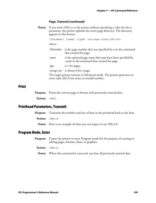 Chapter 7 — IPL Command Reference



                         Page, Transmit (continued)
                Notes: If you send <ESC>y to the printer without specifying a value for the n
                       parameter, the printer uploads the entire page directory. The directory
                       appears in this format:
                         [IDnumber] [name] [type] [storage size]<CR><LF>
                         where:
                         IDnumber     is the page number that was specified by n in the command
                                      that created the page.
                         name         is the optional page name that may have been specified by
                                      ,name in the command that created the page.
                         type         is 1 for pages.
                          storage size is always 0 for a page.
                         The target printer remains in Advanced mode. The printer generates an
                         error code (26) if you enter an invalid number.

Print
             Purpose: Prints the current page or format with previously entered data.
               Syntax: <ETB>

Printhead Parameters, Transmit
             Purpose: Transmits the number and size of dots in the printhead back to the host.
               Syntax: <ESC>H
                Notes: Here is an example of what you can expect to see: 896,5.0.

Program Mode, Enter
             Purpose: Causes the printer to enter Program mode for the purpose of creating or
                      editing pages, formats, fonts, or graphics.
               Syntax: <ESC>P
                Notes: When this command is executed, you lose all previously entered data.




IPL Programmer’s Reference Manual                                                                 109
 