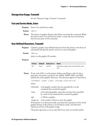 Chapter 7 — IPL Command Reference




Storage Area Usage, Transmit
                         See the “Memory Usage, Transmit” command.

Test and Service Mode, Enter
             Purpose: Enters Test and Service mode.
               Syntax: <ESC>T
                Notes: The printer completes all print jobs before executing this command. When
                       the printer enters Test and Service mode, it erases any host-entered data
                       that was sent prior to the command.

User-Defined Characters, Transmit
             Purpose: Uploads a graphic (user-defined character) from the printer in the form of
                      commands and data the printer receives to create the graphic.
               Syntax: <ESC>un
                         where n is the graphic ID number.
             Printers:

                          Printer   Default   Values for n    Notes
                          All       None      0 to 99         All printers support this command the same
                                                              way.


                Notes: If you send <ESC>u to the printer without specifying a value for the n
                       parameter, the printer (except for the 3400A, 3400B, 3600, and 4400)
                       uploads the entire graphics directory. The directory appears in this format:
                         [IDnumber] [name] [type] [storage size]<CR><LF>
                         where:
                         IDnumber     is the graphic number that was specified by n in the
                                      command that created the graphic.
                         name         is the optional graphic name that may have been specified
                                      by ,name in the command that created the graphic.
                         type         is 100 for a graphic.
                          storage size is the number of bytes to store the graphic.
                         If the printer is in Advanced mode, each data byte represents six bits of the
                         graphic bitmap. If the printer is in Emulation mode, each data byte
                         represents one bit of the graphic image.
                         The printer generates an error code (28) if you enter an invalid number.



IPL Programmer’s Reference Manual                                                                      111
 