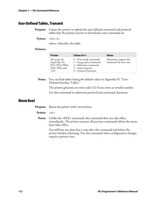 Chapter 7 — IPL Command Reference




User-Defined Tables, Transmit
             Purpose: Causes the printer to upload the user-defined command and protocol
                      tables that the printer receives to download a new command set.
              Syntax: <ESC>Zt
                         where t identifies the table.
             Printers:

                          Printer              Values for t                 Notes
                          All except the       0 = Print mode commands      All printers support this
                          EasyCoder F4,        1 = Escape print commands    command the same way.
                          PF2i, PF4i, PM4i,    2 = Shift print commands
                          PX4i, PX6i, and      3 = Status response
                          7421                 4 = Protocol characters


               Notes: You can find tables listing the default values in Appendix D, “User-
                      Defined Interface Tables.”
                         The printer generates an error code (12) if you enter an invalid number.
                         Use this command to substitute protocol and command characters.

Warm Boot
             Purpose: Resets the printer with a warm boot.
              Syntax: <BS>
               Notes: Unlike the <DLE> command, this command does not take effect
                      immediately. The printer executes all previous commands before the warm
                      boot takes effect.
                         You will lose any data that is sent after this command and before the
                         printer finishes rebooting. Use this command when configuration changes
                         require a printer reset.




112                                                                  IPL Programmer’s Reference Manual
 