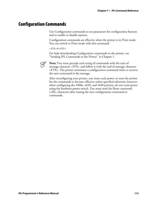 Chapter 7 — IPL Command Reference




Configuration Commands
                         Use Configuration commands to set parameters for configuration features
                         and to enable or disable options.
                         Configuration commands are effective when the printer is in Print mode.
                         You can switch to Print mode with this command:
                         <STX>R<ETX>
                         For help downloading Configuration commands to the printer, see
                         “Sending IPL Commands to the Printer” in Chapter 1.

                         Note: You must precede each string of commands with the start of
                         message character <STX> and follow it with the end of message character
                         <ETX>. The printer terminates a configuration command when it receives
                         the next command in the message.
                         After reconfiguring your printer, you must cycle power or reset the printer
                         for the commands to become effective unless specified otherwise; however,
                         when configuring the 3400e, 4420, and 4440 printers, do not cycle power
                         using the hardware power switch. You must send the Reset command
                         (<BS> character) after issuing the new configuration command or
                         commands.




IPL Programmer’s Reference Manual                                                                113
 