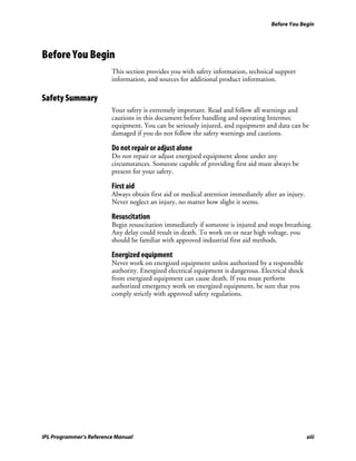 Before You Begin




Before You Begin
                         This section provides you with safety information, technical support
                         information, and sources for additional product information.

Safety Summary
                         Your safety is extremely important. Read and follow all warnings and
                         cautions in this document before handling and operating Intermec
                         equipment. You can be seriously injured, and equipment and data can be
                         damaged if you do not follow the safety warnings and cautions.

                         Do not repair or adjust alone
                         Do not repair or adjust energized equipment alone under any
                         circumstances. Someone capable of providing first aid must always be
                         present for your safety.

                         First aid
                         Always obtain first aid or medical attention immediately after an injury.
                         Never neglect an injury, no matter how slight it seems.

                         Resuscitation
                         Begin resuscitation immediately if someone is injured and stops breathing.
                         Any delay could result in death. To work on or near high voltage, you
                         should be familiar with approved industrial first aid methods.

                         Energized equipment
                         Never work on energized equipment unless authorized by a responsible
                         authority. Energized electrical equipment is dangerous. Electrical shock
                         from energized equipment can cause death. If you must perform
                         authorized emergency work on energized equipment, be sure that you
                         comply strictly with approved safety regulations.




IPL Programmer’s Reference Manual                                                                    xiii
 