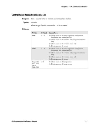 Chapter 7 — IPL Command Reference




Control Panel Access Permission, Set
             Purpose: Sets a security level to restrict access to certain menus.
               Syntax: <SI>An
                         where n specifies the menus that can be accessed.
             Printers:

                          Printer       Default   Values for n
                          4400          n=0       0 = Allows access to all menus (operator, configuration,
                                                      installation, and test and service)
                                                  1 = Allows access to the operator and configuration menus
                                                      only
                                                  2 = Allows access to the operator menu only
                                                  3 = Denies access to all menus
                          4X30          n=0       0 = Allows access to all menus (operator, configuration,
                                                      installation, and test and service)
                                                  1 = Allows access to the operator and configuration menus
                                                      only
                                                  2 = Allows access to the operator menu only
                                                  3 = Denies access to all menus
                          EasyCoder     n=0       0 = Allows access to all Setup menus
                          PF2i, PF4i,             1 = Denies access to all Setup menus
                          PM4i,
                          PX4i, PX6i




IPL Programmer’s Reference Manual                                                                         117
 