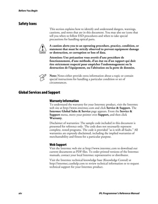 Before You Begin




Safety Icons
                    This section explains how to identify and understand dangers, warnings,
                    cautions, and notes that are in this document. You may also see icons that
                    tell you when to follow ESD procedures and when to take special
                    precautions for handling optical parts.

                    A caution alerts you to an operating procedure, practice, condition, or
                    statement that must be strictly observed to prevent equipment damage
                    or destruction, or corruption or loss of data.
                    Attention: Une précaution vous avertit d’une procédure de
                    fonctionnement, d’une méthode, d’un état ou d’un rapport qui doit
                    être strictement respecté pour empêcher l’endommagement ou la
                    destruction de l’équipement, ou l’altération ou la perte de données.

                    Note: Notes either provide extra information about a topic or contain
                    special instructions for handling a particular condition or set of
                    circumstances.


Global Services and Support

                    Warranty Information
                    To understand the warranty for your Intermec product, visit the Intermec
                    web site at http://www.intermec.com and click Service & Support. The
                    Intermec Global Sales & Service page appears. From the Service &
                    Support menu, move your pointer over Support, and then click
                    Warranty.
                    Disclaimer of warranties: The sample code included in this document is
                    presented for reference only. The code does not necessarily represent
                    complete, tested programs. The code is provided “as is with all faults.” All
                    warranties are expressly disclaimed, including the implied warranties of
                    merchantability and fitness for a particular purpose.

                    Web Support
                    Visit the Intermec web site at http://www.intermec.com to download our
                    current documents as PDF files. To order printed versions of the Intermec
                    manuals, contact your local Intermec representative or distributor.
                    Visit the Intermec technical knowledge base (Knowledge Central) at
                    http://intermec.custhelp.com to review technical information or to request
                    technical support for your Intermec product.




xiv                                                           IPL Programmer’s Reference Manual
 