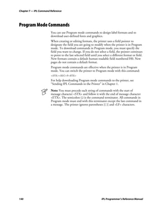 Chapter 7 — IPL Command Reference




Program Mode Commands
                        You can use Program mode commands to design label formats and to
                        download user-defined fonts and graphics.
                        When creating or editing formats, the printer uses a field pointer to
                        designate the field you are going to modify when the printer is in Program
                        mode. To download commands in Program mode, you must specify the
                        field you want to change. If you do not select a field, the pointer continues
                        to point to the last selected field until you select a different format or field.
                        New formats contain a default human-readable field numbered H0. New
                        pages do not contain a default format.
                        Program mode commands are effective when the printer is in Program
                        mode. You can switch the printer to Program mode with this command:
                        <STX><ESC>P<ETX>
                        For help downloading Program mode commands to the printer, see
                        “Sending IPL Commands to the Printer” in Chapter 1.

                        Note: You must precede each string of commands with the start of
                        message character <STX> and follow it with the end of message character
                        <ETX>. The semicolon (;) is the command terminator. All commands in
                        Program mode must end with this terminator except the last command in
                        a message. The printer ignores parentheses [( )] and <LF> characters.




140                                                                 IPL Programmer’s Reference Manual
 