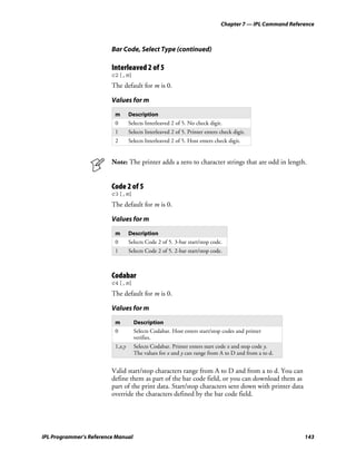 Chapter 7 — IPL Command Reference



                         Bar Code, Select Type (continued)

                         Interleaved 2 of 5
                         c2[,m]
                         The default for m is 0.

                         Values for m
                          m       Description
                          0       Selects Interleaved 2 of 5. No check digit.
                          1       Selects Interleaved 2 of 5. Printer enters check digit.
                          2       Selects Interleaved 2 of 5. Host enters check digit.


                         Note: The printer adds a zero to character strings that are odd in length.


                         Code 2 of 5
                         c3[,m]
                         The default for m is 0.

                         Values for m

                          m       Description
                          0       Selects Code 2 of 5. 3-bar start/stop code.
                          1       Selects Code 2 of 5. 2-bar start/stop code.



                         Codabar
                         c4[,m]
                         The default for m is 0.

                         Values for m

                          m         Description
                          0         Selects Codabar. Host enters start/stop codes and printer
                                    verifies.
                          1,x,y     Selects Codabar. Printer enters start code x and stop code y.
                                    The values for x and y can range from A to D and from a to d.


                         Valid start/stop characters range from A to D and from a to d. You can
                         define them as part of the bar code field, or you can download them as
                         part of the print data. Start/stop characters sent down with printer data
                         override the characters defined by the bar code field.




IPL Programmer’s Reference Manual                                                                         143
 