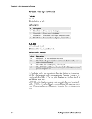 Chapter 7 — IPL Command Reference


                        Bar Code, Select Type (continued)

                        Code 11
                        c5[,m]
                        The default for m is 0.

                        Values for m
                         m     Description
                         0     Selects Code 11. Printer enters 2 check digits.
                         1     Selects Code 11. Printer enters 1 check digit.
                         2     Selects Code 11. Host enters 2 check digits and printer verifies.
                         3     Selects Code 11. Host enters 1 check digit and printer verifies.



                        Code 128
                        c6[,m1][,m2][,m3]
                        The default for m1, m2, and m3 = 0.

                        Values for m1 and m2

                         m1,m2      Description
                         0,0        Selects Code 128, keep parentheses and spaces.
                         0,1        Selects Code 128, ignore parentheses and spaces in the bar code but keep
                                    them in the interpretive field.
                         1,0        Selects UCC-128 Serial Shipping Container Code.
                         1,1        Selects UCC-128 Serial Shipping Container Code and keep parentheses and
                                    spaces in interpretive field.


                        In Emulation mode, you can print the Function 1 character by entering
                        <SUB> 1. In Advanced mode, you can print the Function 1 character by
                        entering <SUB><SUB> 1. You can print the characters for Function 2, 3,
                        and 4 in the same way.
                        UCC-128 serial shipping container code automatically starts in subset C
                        with a <FNC1>. It is a fixed length version of Code 128 requiring you to
                        enter 19 numeric characters. The printer forces the first two characters to
                        zero.




144                                                                       IPL Programmer’s Reference Manual
 