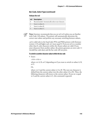 Chapter 7 — IPL Command Reference


                         Bar Code, Select Type (continued)

                         Values for m3

                          m3        Description
                          0         Recommended. Automatically selects start character.
                          1         Starts in subset A.
                          2         Starts in subset B.
                          3         Starts in subset C.


                         Note: Intermec recommends that you set m3 to 0 unless you are familiar
                         with Code 128 subsets. The printer will automatically determine the
                         correct start subset and perform any necessary switching between subsets.

                         ,m3 is valid only in the EasyCoder PF4i and PM4i printers with firmware
                         version 2.10 and higher and ,m1 must equal 0. If you set m3 to a number
                         other than 0, only characters within the chosen subset are valid. If you
                         enter characters from another subset, the printer generates an error code 11
                         (invalid bar code data) and the bar code will not print.

                         To switch to another character subset within the bar code
                         • Enter:
                              <SUB><SUB>n
                              where n is A, B, or C depending on if you want to switch to subset A, B,
                              or C.
                              Or,
                              where n is S and the current subset is A or B. The next one character is
                              shifted from the current subset into the other subset (A or B). Then, the
                              following characters will return to the current subset. If you set n equal
                              to S and the current subset is C, this command is ignored.




IPL Programmer’s Reference Manual                                                                       145
 