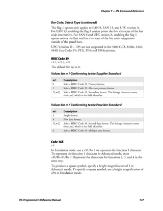 Chapter 7 — IPL Command Reference



                         Bar Code, Select Type (continued)
                         The flag 1 option only applies to EAN 8, EAN 13, and UPC version A.
                         For EAN 13, enabling the flag 1 option prints the first character of the bar
                         code interpretive. For EAN 8 and UPC version A, enabling the flag 1
                         option moves the first and last character of the bar code interpretive
                         outside of the guard bars.
                         UPC Versions D1 - D5 are not supported in the 3400 C/D, 3400e, 4420,
                         4440, EasyCoder F4, PF2i, PF4i and PM4i printers.

                         HIBC Code 39
                         c8[,m1][,m2]
                         The default for m1 is 0.

                         Values for m1 Conforming to the Supplier Standard

                          m1        Description
                          0         Selects HIBC Code 39. Primary format.
                          1         Selects HIBC Code 39. Alternate primary format.
                          2[,m2]    Selects HIBC Code 39. Secondary format. The linkage character comes
                                    from ,m2, which is the field identifier.


                         Values for m1 Conforming to the Provider Standard

                          m1        Description
                          3         Single format.
                          4         First data format.
                          5[,m2]    Selects HIBC Code 39. Second data format. The linkage character comes
                                    from ,m2, which is the field identifier.
                          6         Selects HIBC Code 39. Multiple data format.



                         Code 16K
                         c9
                         In Emulation mode, use a <SUB> 1 to represent the function 1 character.
                         To represent the function 1 character in Advanced mode, enter
                         <SUB><SUB> 1. Represent the characters for functions 2, 3, and 4 in the
                         same way.
                         To produce a square symbol, specify a height magnification of 1 in
                         Advanced mode. To specify a square symbol, use a height magnification of
                         250 in Emulation mode.




IPL Programmer’s Reference Manual                                                                           147
 