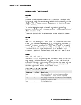 Chapter 7 — IPL Command Reference



                        Bar Code, Select Type (continued)

                        Code 49
                        c10
                        Use a <SUB> 1 to represent the function 1 character in Emulation mode.
                        In Advanced mode, you can represent the function 1 character by entering
                        <SUB><SUB> 1. You can represent the characters for functions 2, 3, and
                        4 in the same way.
                        To produce a square symbol, specify a height magnification of 1 in
                        Advanced mode. To specify a square symbol, use a height magnification of
                        250 in Emulation mode.
                        The printer supports only the alphanumeric (0) and numeric (2) modes.

                        POSTNET
                        c11
                        POSTNET uses the height (“h”) and width (“w”) commands in the same
                        way as a font. Other symbologies use “h” to specify the bar height and “w”
                        to specify the narrow bar width. POSTNET uses “h” and “w” to magnify
                        the base character cell. Each character cell is 13 dots high by 22 dots wide.
                        The default width and height magnification for POSTNET is 2 x 2,
                        resulting in a symbology sized according to the POSTNET specification.

                        PDF417
                        c12[[,m1][,m2][,m3]];
                        PDF417 is a stacked 2D symbology that provides the ability to scan across
                        rows of code. Each row consists of start/stop characters, row identifiers,
                        and symbol characters, which consist of four bars and four spaces each and
                        contain the actual data. This symbology uses error correction symbol
                        characters appended at the end to recover loss of data.

                        Default Parameters for PDF417
                         Parameter     Default    Description
                         ,m1           0          The printer selects the number of columns needed to
                                                  create a symbol that is as close to square as possible.
                         ,m2           9          The printer automatically selects the error correction level
                                                  based on the amount of data.
                         ,m3           0          Truncating disabled.




148                                                                  IPL Programmer’s Reference Manual
 